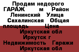 Продам недорого ГАРАЖ, > 30 м² › Район ­  Ленинский › Улица ­ Сахалинская › Общая площадь ­ 30 › Цена ­ 370 000 - Иркутская обл., Иркутск г. Недвижимость » Гаражи   . Иркутская обл.,Иркутск г.